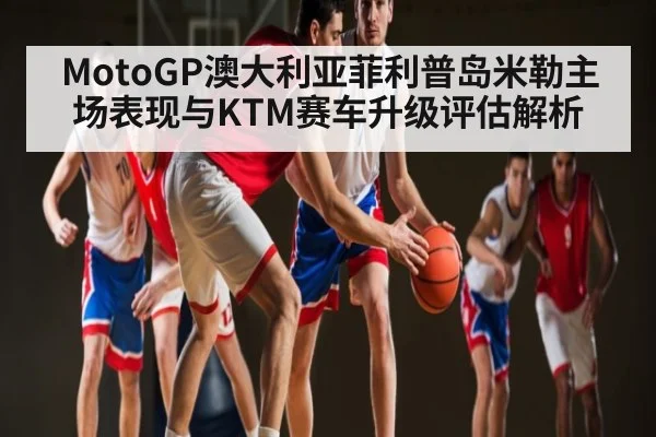 MotoGP澳大利亚菲利普岛米勒主场表现与KTM赛车升级评估解析