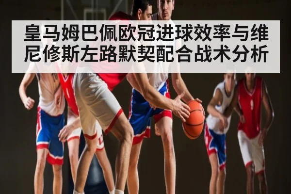 皇马姆巴佩欧冠进球效率与维尼修斯左路默契配合战术分析