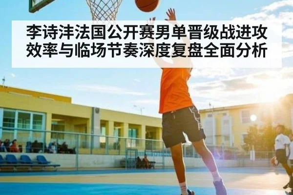 李诗沣法国公开赛男单晋级战进攻效率与临场节奏深度复盘全面分析