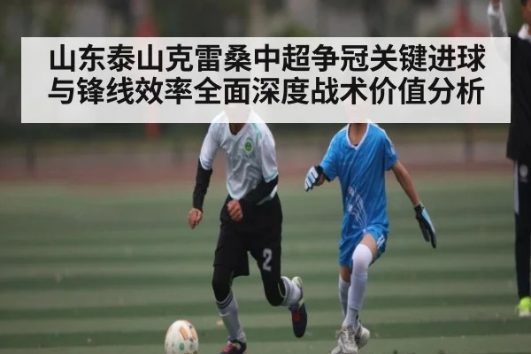 山东泰山克雷桑中超争冠关键进球与锋线效率全面深度战术价值分析
