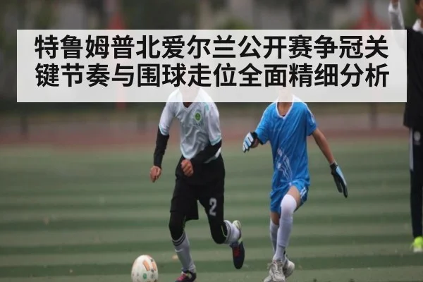 特鲁姆普北爱尔兰公开赛争冠关键节奏与围球走位全面精细分析