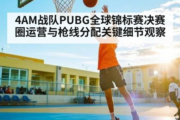 4AM战队PUBG全球锦标赛决赛圈运营与枪线分配关键细节观察