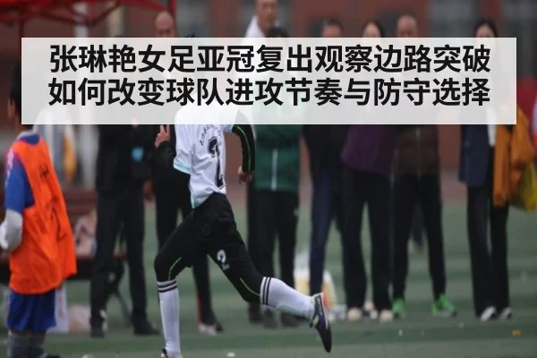 张琳艳女足亚冠复出观察边路突破如何改变球队进攻节奏与防守选择